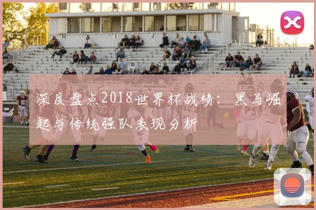 深度盘点2018世界杯战绩：黑马崛起与传统强队表现分析
