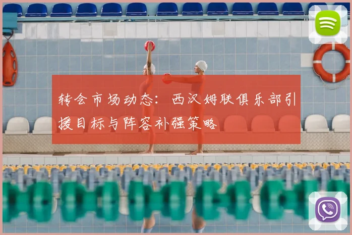 转会市场动态：西汉姆联俱乐部引援目标与阵容补强策略