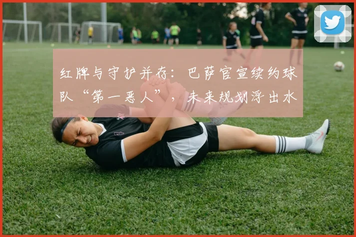 红牌与守护并存：巴萨官宣续约球队“第一恶人”，未来规划浮出水面