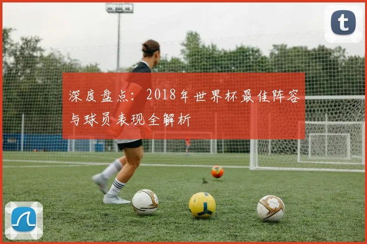 深度盘点：2018年世界杯最佳阵容与球员表现全解析