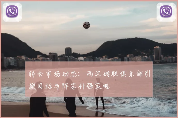 转会市场动态：西汉姆联俱乐部引援目标与阵容补强策略