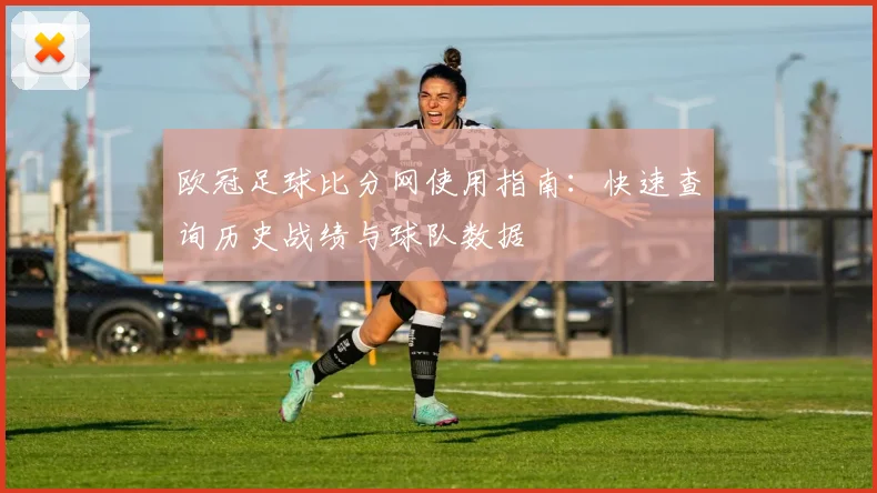 欧冠足球比分网使用指南：快速查询历史战绩与球队数据