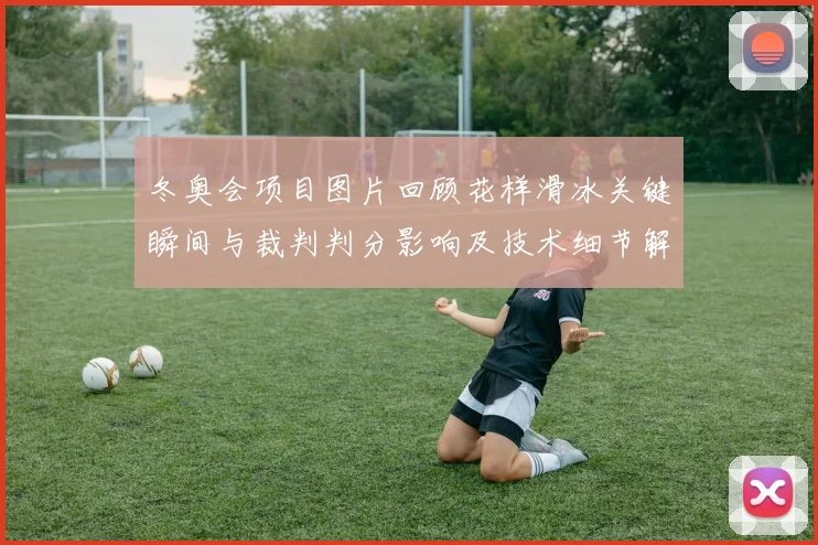 冬奥会项目图片回顾花样滑冰关键瞬间与裁判判分影响及技术细节解读