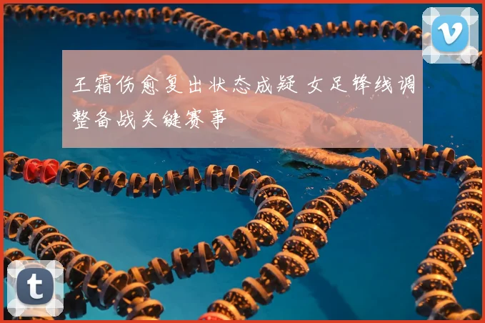 王霜伤愈复出状态成疑 女足锋线调整备战关键赛事