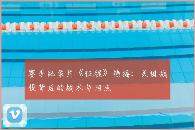 赛季纪录片《征程》热播：关键战役背后的战术与泪点