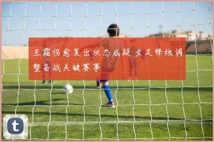 王霜伤愈复出状态成疑 女足锋线调整备战关键赛事